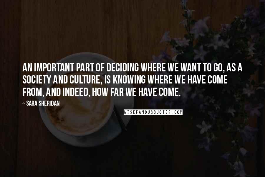 Sara Sheridan Quotes: An important part of deciding where we want to go, as a society and culture, is knowing where we have come from, and indeed, how far we have come.