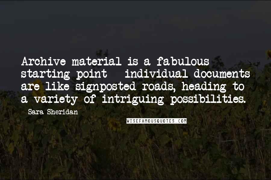 Sara Sheridan Quotes: Archive material is a fabulous starting point - individual documents are like signposted roads, heading to a variety of intriguing possibilities.