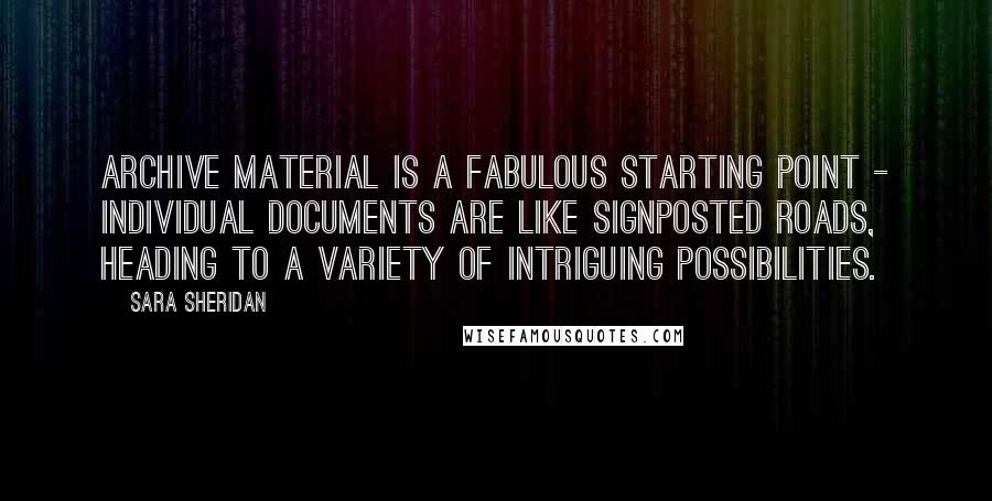 Sara Sheridan Quotes: Archive material is a fabulous starting point - individual documents are like signposted roads, heading to a variety of intriguing possibilities.