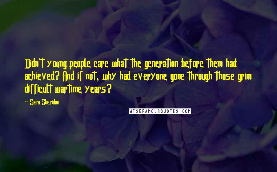 Sara Sheridan Quotes: Didn't young people care what the generation before them had achieved? And if not, why had everyone gone through those grim difficult wartime years?