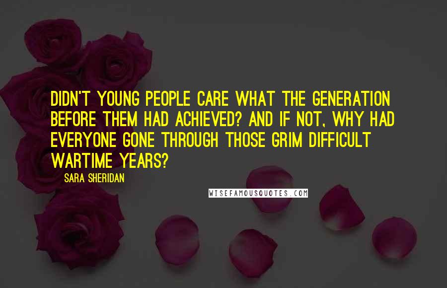 Sara Sheridan Quotes: Didn't young people care what the generation before them had achieved? And if not, why had everyone gone through those grim difficult wartime years?