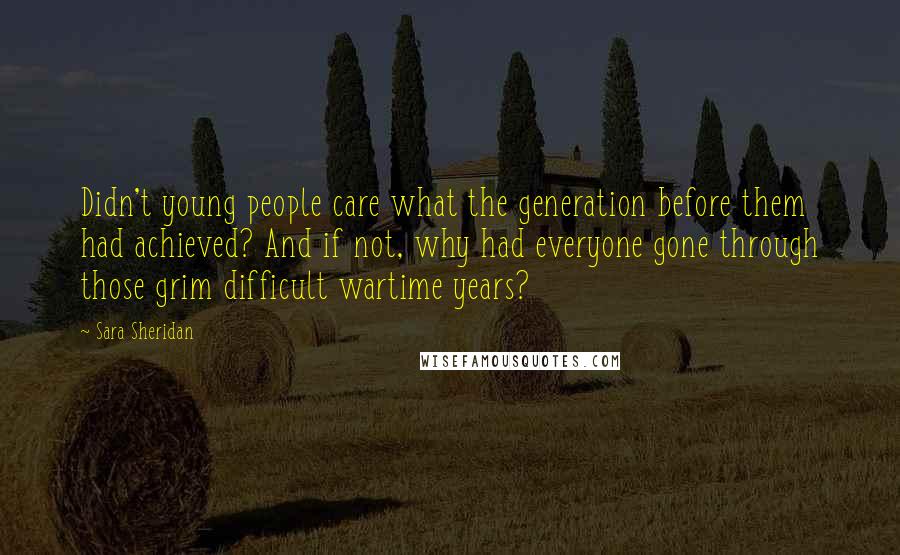 Sara Sheridan Quotes: Didn't young people care what the generation before them had achieved? And if not, why had everyone gone through those grim difficult wartime years?