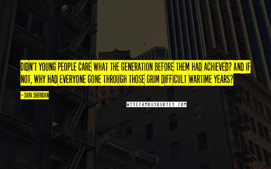 Sara Sheridan Quotes: Didn't young people care what the generation before them had achieved? And if not, why had everyone gone through those grim difficult wartime years?