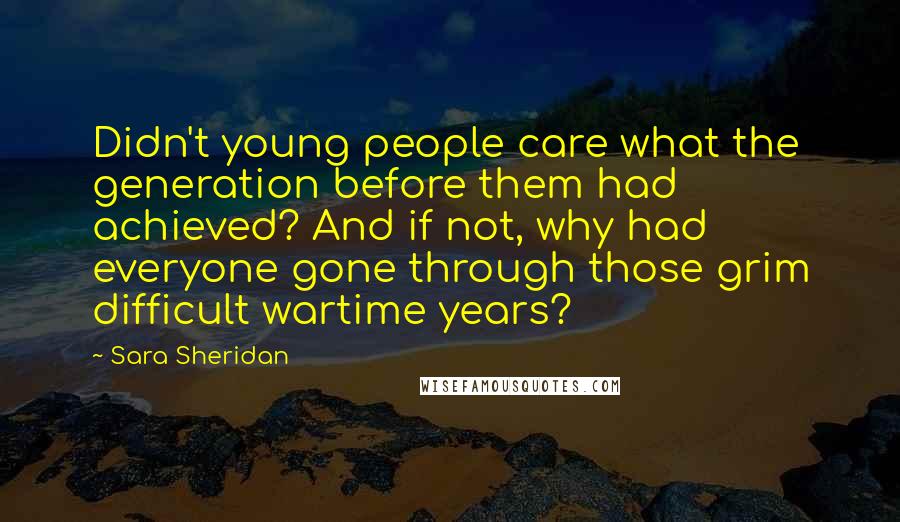 Sara Sheridan Quotes: Didn't young people care what the generation before them had achieved? And if not, why had everyone gone through those grim difficult wartime years?