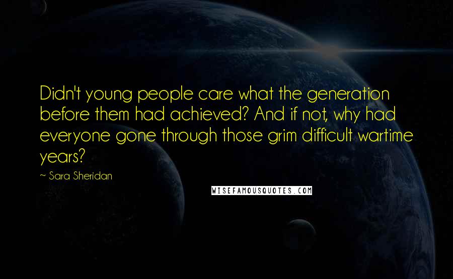 Sara Sheridan Quotes: Didn't young people care what the generation before them had achieved? And if not, why had everyone gone through those grim difficult wartime years?