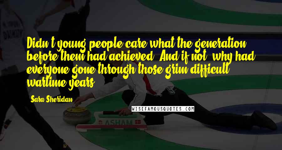 Sara Sheridan Quotes: Didn't young people care what the generation before them had achieved? And if not, why had everyone gone through those grim difficult wartime years?