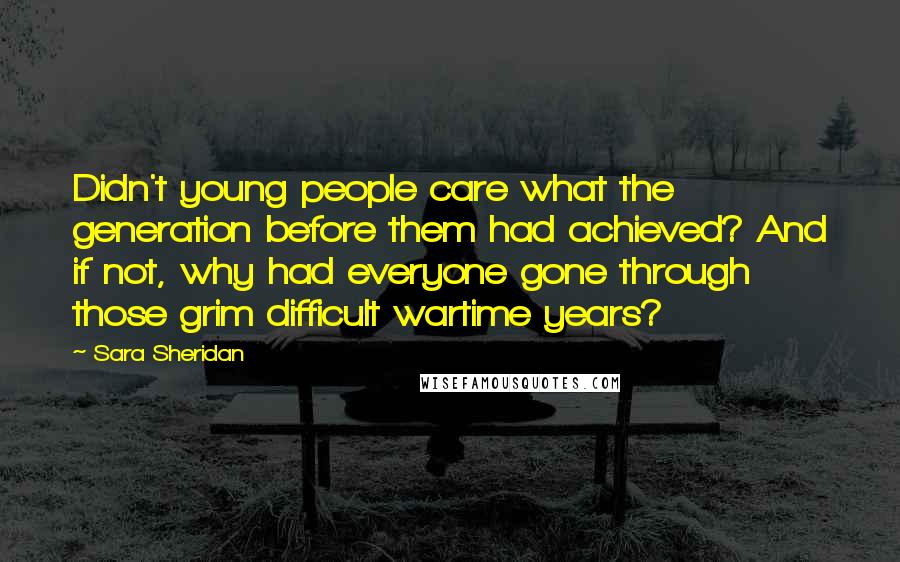 Sara Sheridan Quotes: Didn't young people care what the generation before them had achieved? And if not, why had everyone gone through those grim difficult wartime years?