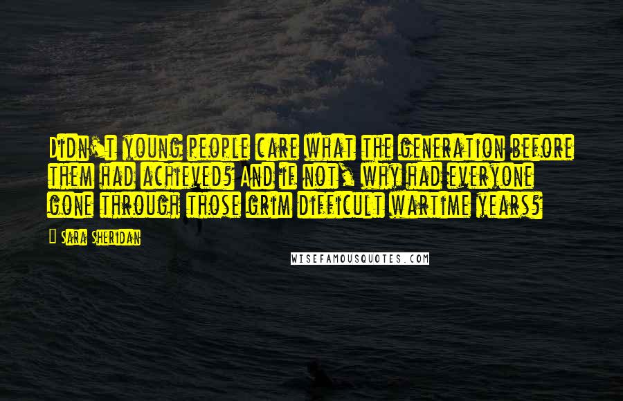 Sara Sheridan Quotes: Didn't young people care what the generation before them had achieved? And if not, why had everyone gone through those grim difficult wartime years?