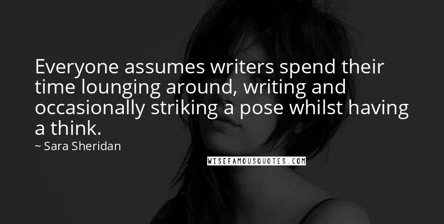 Sara Sheridan Quotes: Everyone assumes writers spend their time lounging around, writing and occasionally striking a pose whilst having a think.