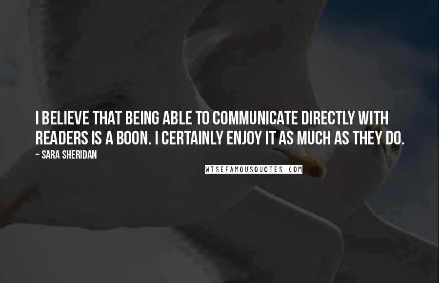 Sara Sheridan Quotes: I believe that being able to communicate directly with readers is a boon. I certainly enjoy it as much as they do.