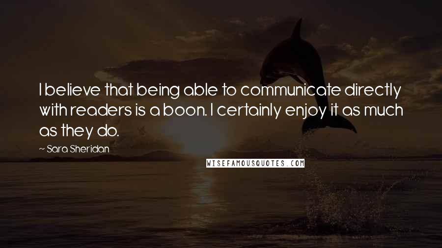 Sara Sheridan Quotes: I believe that being able to communicate directly with readers is a boon. I certainly enjoy it as much as they do.