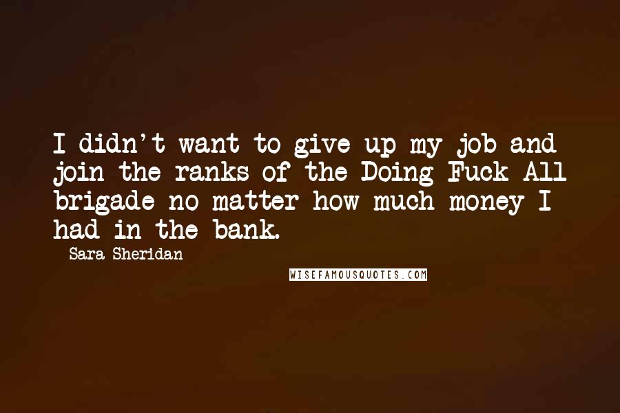 Sara Sheridan Quotes: I didn't want to give up my job and join the ranks of the Doing Fuck All brigade no matter how much money I had in the bank.