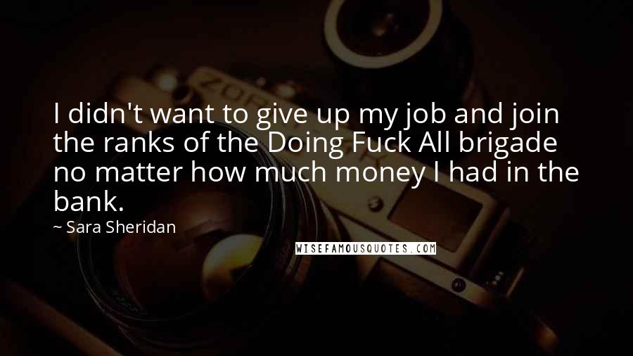 Sara Sheridan Quotes: I didn't want to give up my job and join the ranks of the Doing Fuck All brigade no matter how much money I had in the bank.