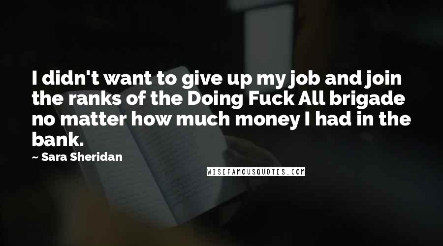 Sara Sheridan Quotes: I didn't want to give up my job and join the ranks of the Doing Fuck All brigade no matter how much money I had in the bank.