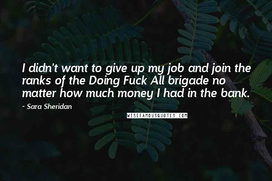 Sara Sheridan Quotes: I didn't want to give up my job and join the ranks of the Doing Fuck All brigade no matter how much money I had in the bank.