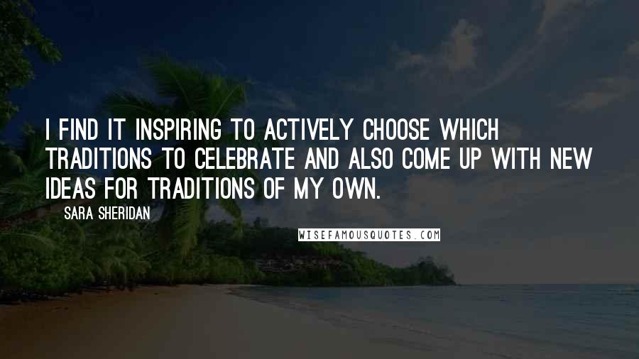 Sara Sheridan Quotes: I find it inspiring to actively choose which traditions to celebrate and also come up with new ideas for traditions of my own.