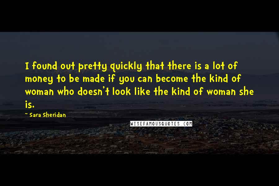 Sara Sheridan Quotes: I found out pretty quickly that there is a lot of money to be made if you can become the kind of woman who doesn't look like the kind of woman she is.