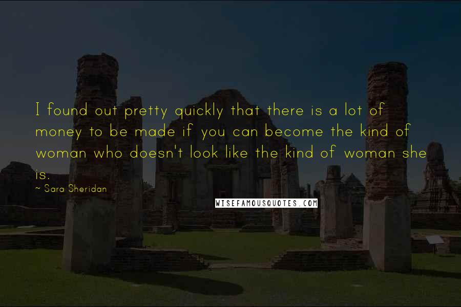 Sara Sheridan Quotes: I found out pretty quickly that there is a lot of money to be made if you can become the kind of woman who doesn't look like the kind of woman she is.