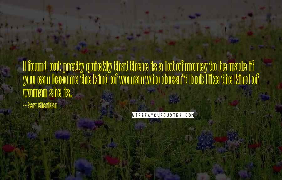 Sara Sheridan Quotes: I found out pretty quickly that there is a lot of money to be made if you can become the kind of woman who doesn't look like the kind of woman she is.