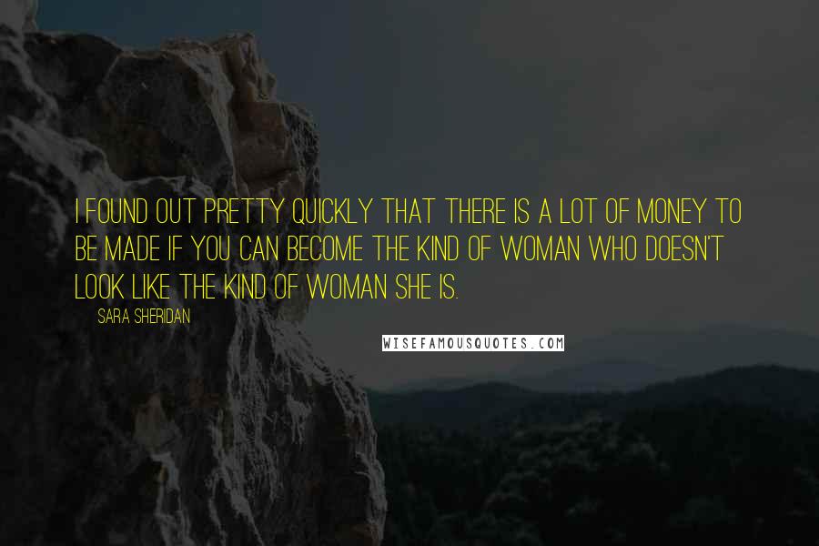 Sara Sheridan Quotes: I found out pretty quickly that there is a lot of money to be made if you can become the kind of woman who doesn't look like the kind of woman she is.