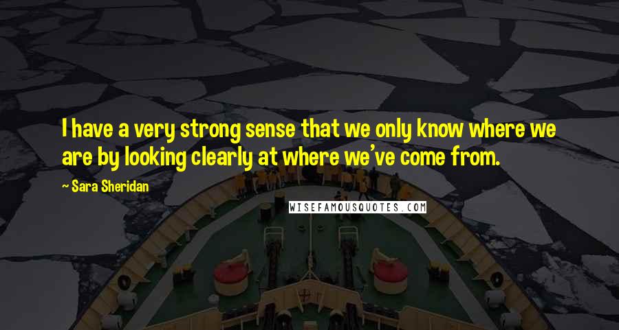 Sara Sheridan Quotes: I have a very strong sense that we only know where we are by looking clearly at where we've come from.