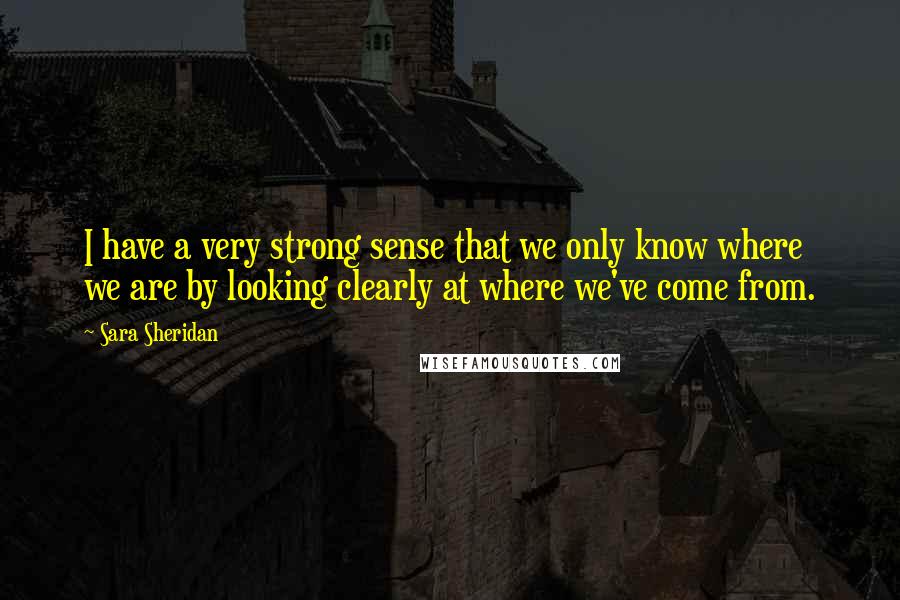 Sara Sheridan Quotes: I have a very strong sense that we only know where we are by looking clearly at where we've come from.