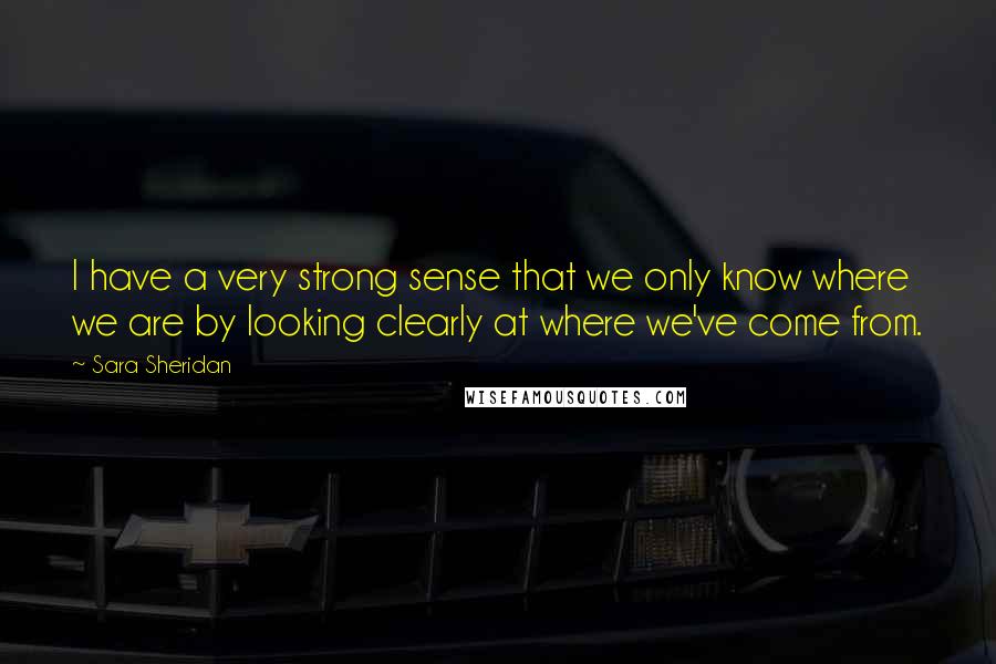 Sara Sheridan Quotes: I have a very strong sense that we only know where we are by looking clearly at where we've come from.