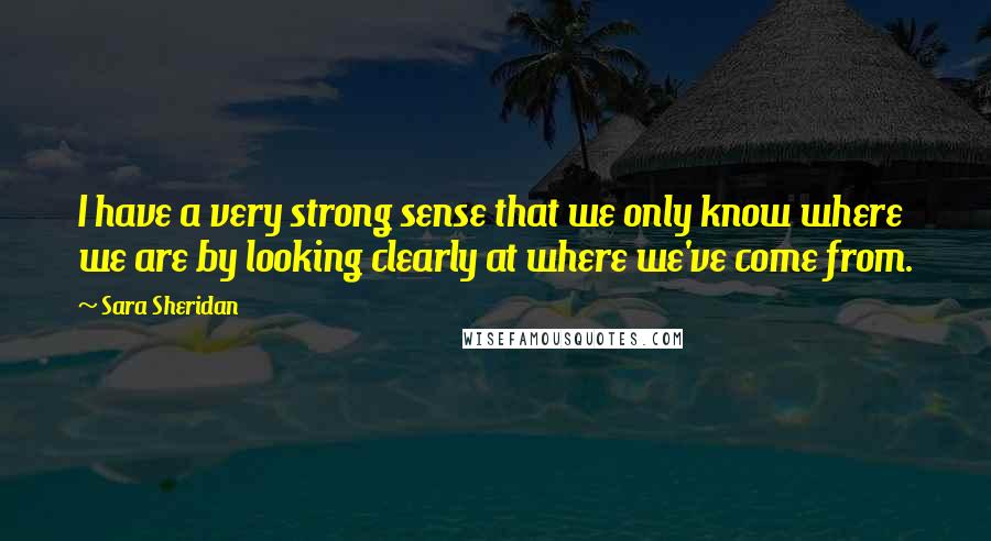 Sara Sheridan Quotes: I have a very strong sense that we only know where we are by looking clearly at where we've come from.