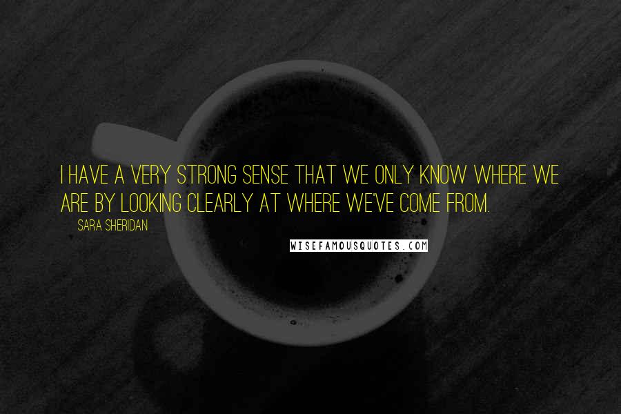 Sara Sheridan Quotes: I have a very strong sense that we only know where we are by looking clearly at where we've come from.