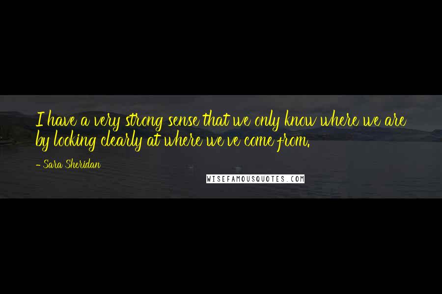 Sara Sheridan Quotes: I have a very strong sense that we only know where we are by looking clearly at where we've come from.