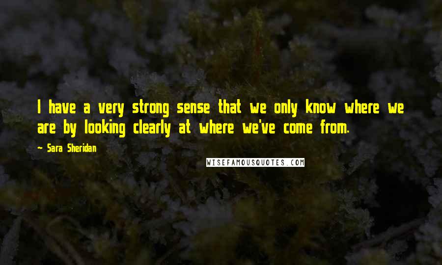 Sara Sheridan Quotes: I have a very strong sense that we only know where we are by looking clearly at where we've come from.