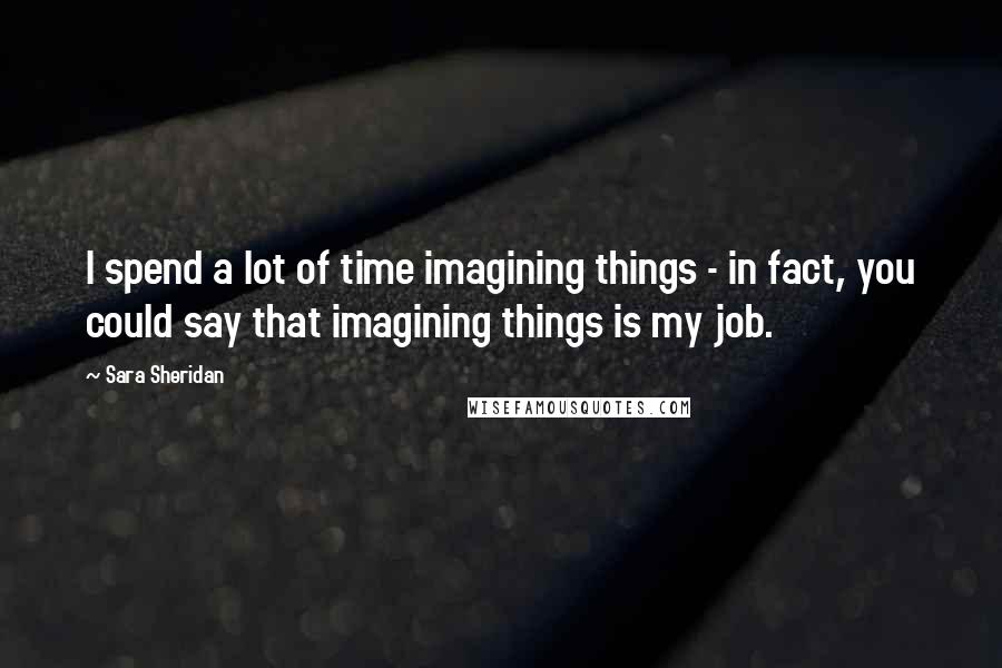 Sara Sheridan Quotes: I spend a lot of time imagining things - in fact, you could say that imagining things is my job.