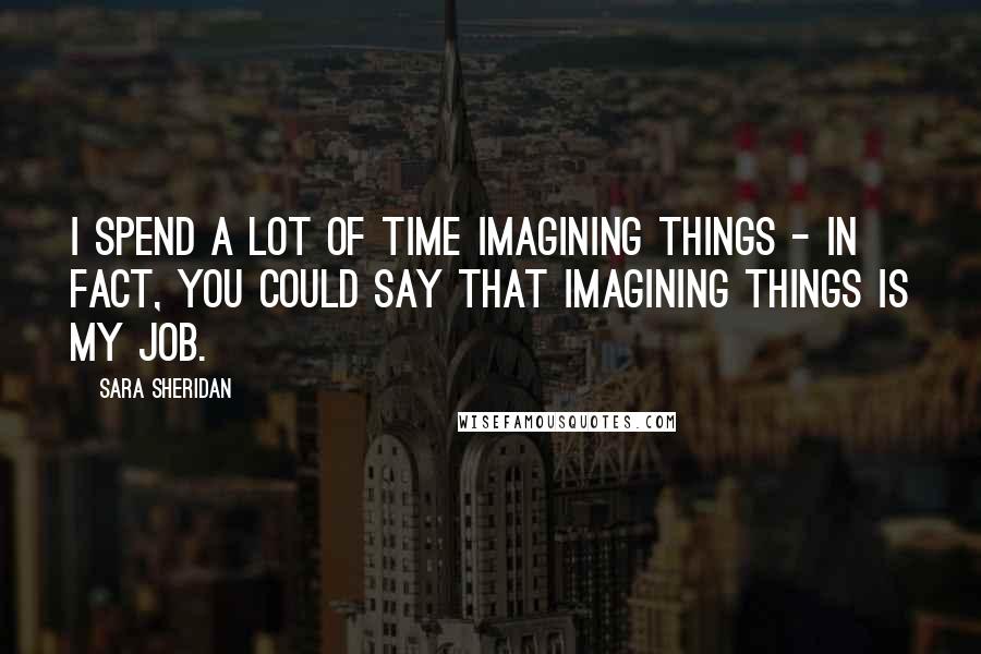 Sara Sheridan Quotes: I spend a lot of time imagining things - in fact, you could say that imagining things is my job.