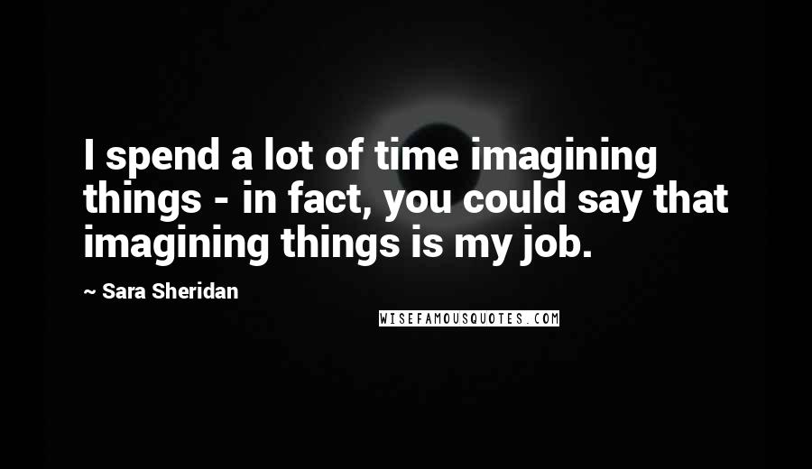 Sara Sheridan Quotes: I spend a lot of time imagining things - in fact, you could say that imagining things is my job.