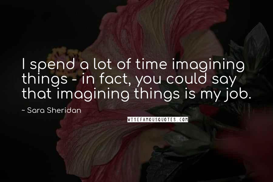 Sara Sheridan Quotes: I spend a lot of time imagining things - in fact, you could say that imagining things is my job.