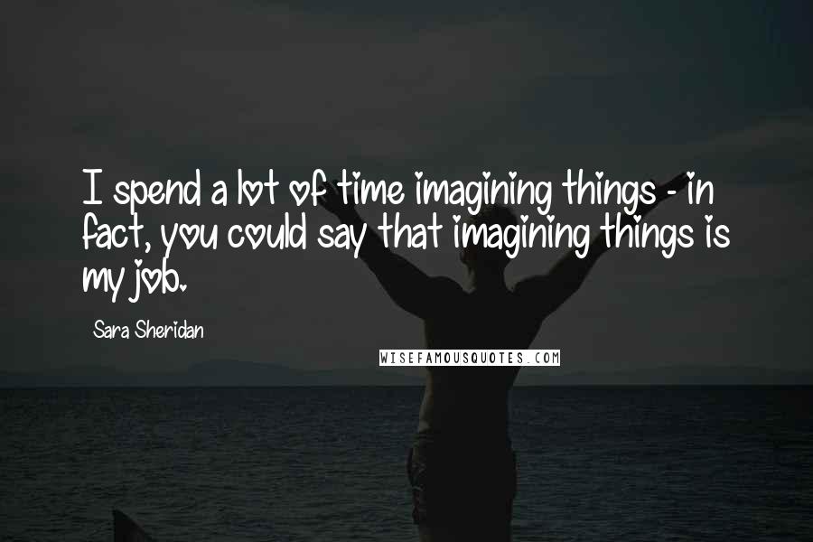 Sara Sheridan Quotes: I spend a lot of time imagining things - in fact, you could say that imagining things is my job.