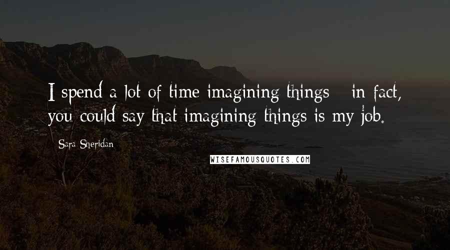 Sara Sheridan Quotes: I spend a lot of time imagining things - in fact, you could say that imagining things is my job.