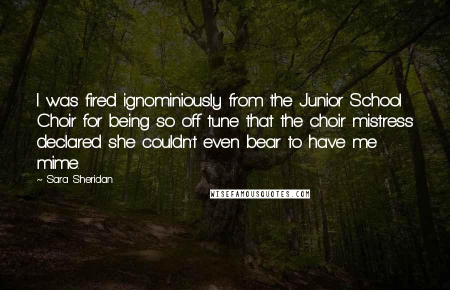 Sara Sheridan Quotes: I was fired ignominiously from the Junior School Choir for being so off tune that the choir mistress declared she couldn't even bear to have me mime.