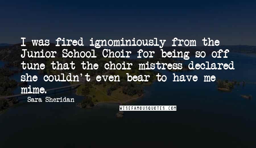 Sara Sheridan Quotes: I was fired ignominiously from the Junior School Choir for being so off tune that the choir mistress declared she couldn't even bear to have me mime.