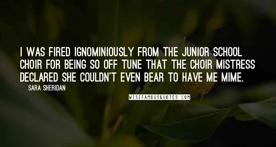 Sara Sheridan Quotes: I was fired ignominiously from the Junior School Choir for being so off tune that the choir mistress declared she couldn't even bear to have me mime.