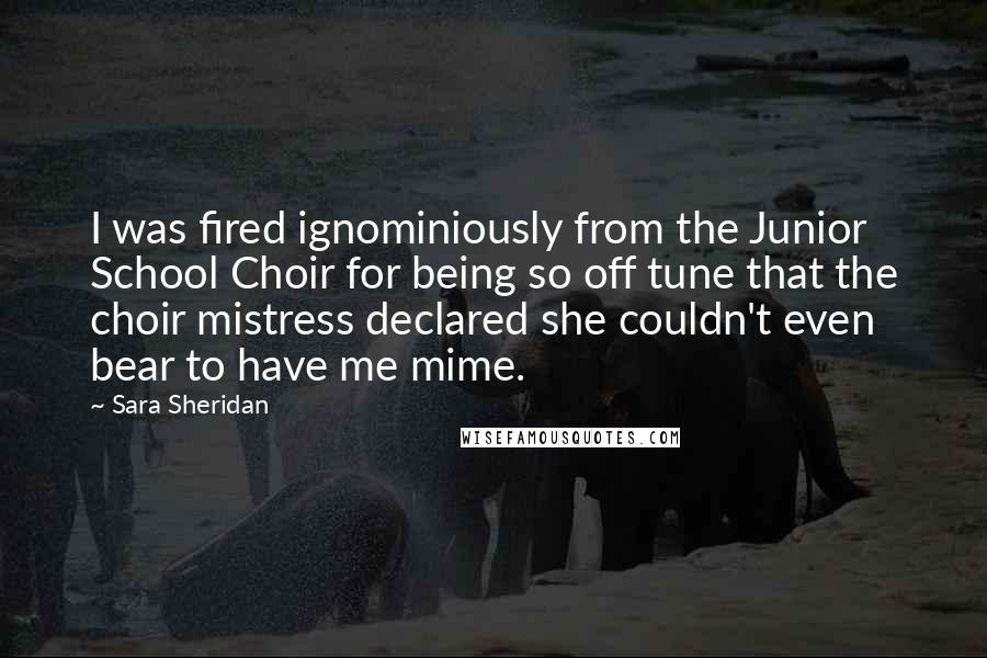 Sara Sheridan Quotes: I was fired ignominiously from the Junior School Choir for being so off tune that the choir mistress declared she couldn't even bear to have me mime.