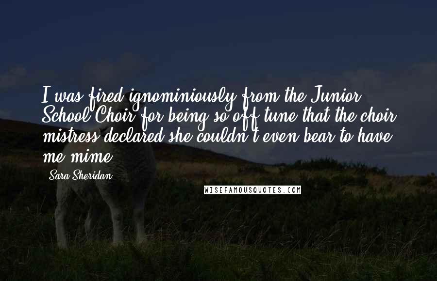 Sara Sheridan Quotes: I was fired ignominiously from the Junior School Choir for being so off tune that the choir mistress declared she couldn't even bear to have me mime.