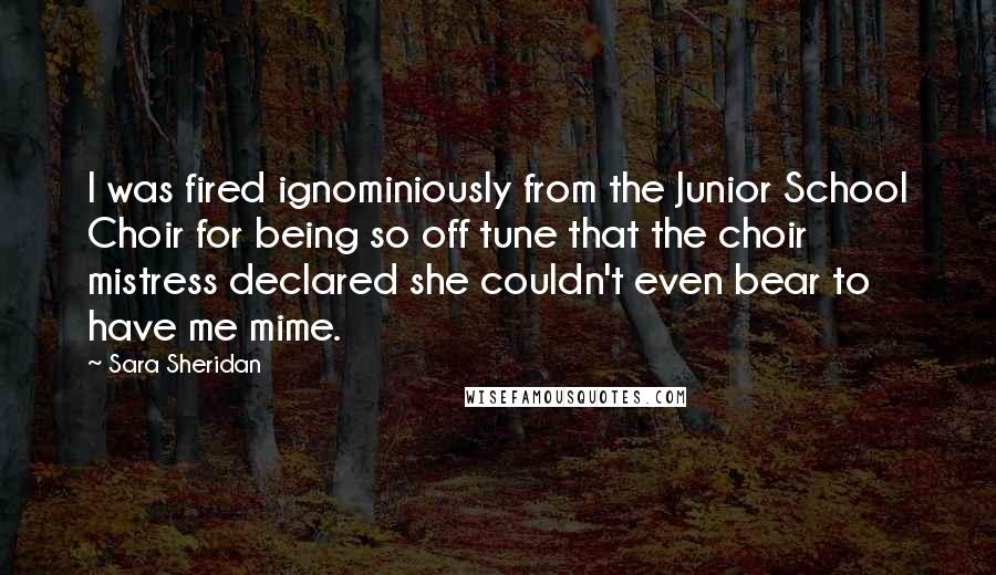 Sara Sheridan Quotes: I was fired ignominiously from the Junior School Choir for being so off tune that the choir mistress declared she couldn't even bear to have me mime.