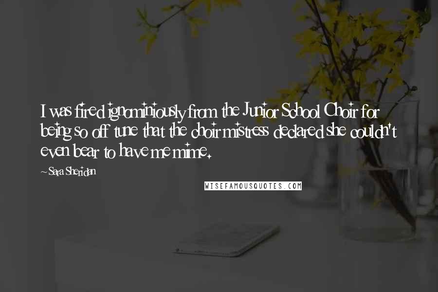 Sara Sheridan Quotes: I was fired ignominiously from the Junior School Choir for being so off tune that the choir mistress declared she couldn't even bear to have me mime.