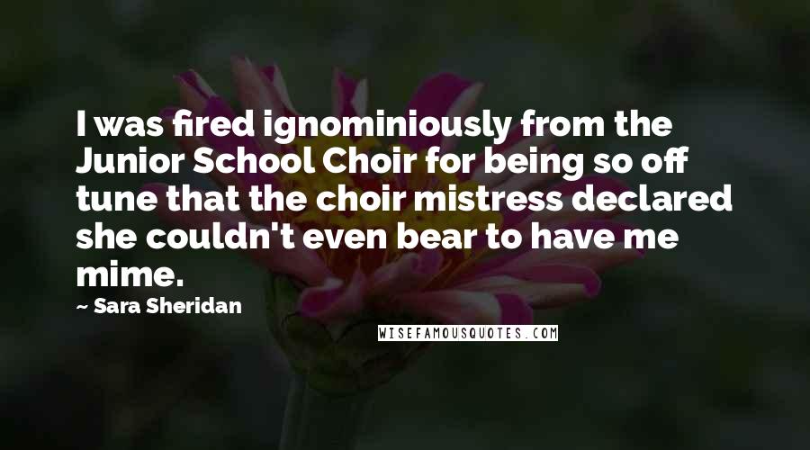 Sara Sheridan Quotes: I was fired ignominiously from the Junior School Choir for being so off tune that the choir mistress declared she couldn't even bear to have me mime.