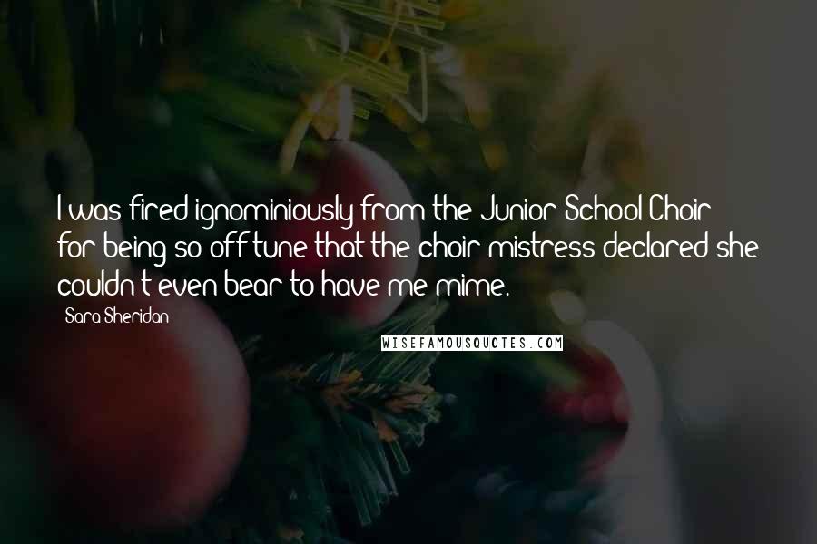 Sara Sheridan Quotes: I was fired ignominiously from the Junior School Choir for being so off tune that the choir mistress declared she couldn't even bear to have me mime.