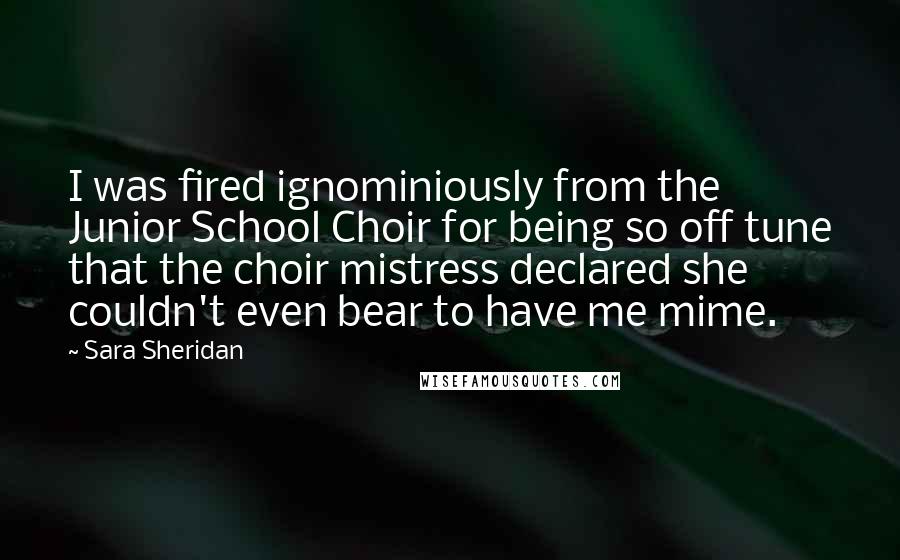 Sara Sheridan Quotes: I was fired ignominiously from the Junior School Choir for being so off tune that the choir mistress declared she couldn't even bear to have me mime.