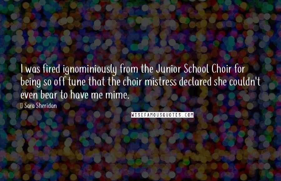 Sara Sheridan Quotes: I was fired ignominiously from the Junior School Choir for being so off tune that the choir mistress declared she couldn't even bear to have me mime.