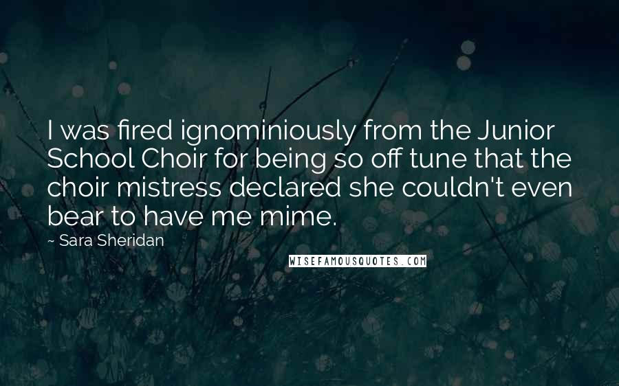 Sara Sheridan Quotes: I was fired ignominiously from the Junior School Choir for being so off tune that the choir mistress declared she couldn't even bear to have me mime.