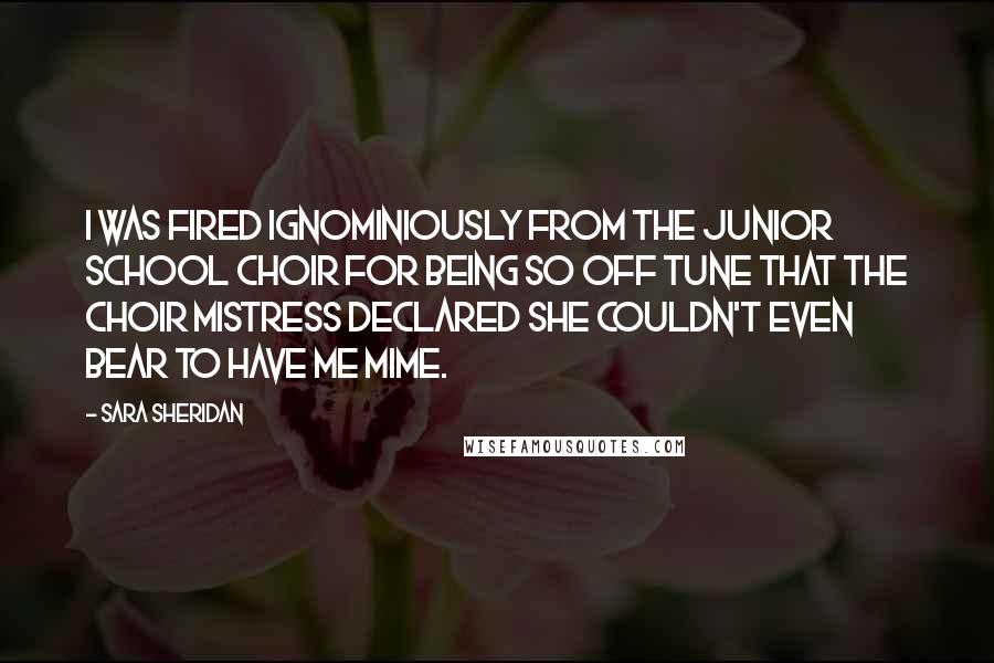 Sara Sheridan Quotes: I was fired ignominiously from the Junior School Choir for being so off tune that the choir mistress declared she couldn't even bear to have me mime.